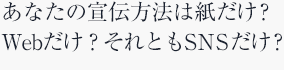 あなたの宣伝方法は紙だけ？Webだけ？それともSNSだけ？